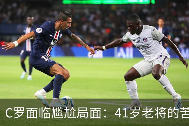 C罗面临尴尬局面：41岁老将的苦涩与千球梦想